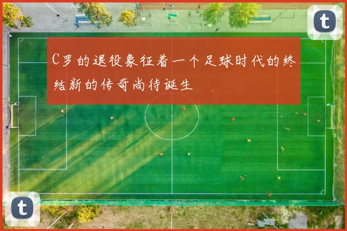 C罗的退役象征着一个足球时代的终结新的传奇尚待诞生