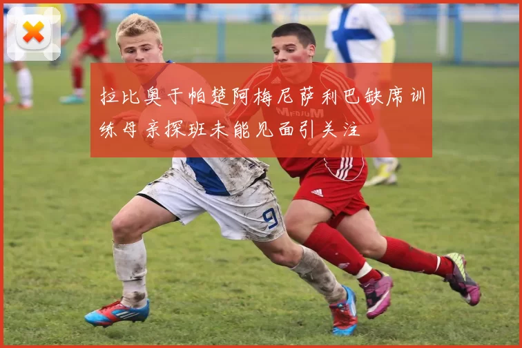 拉比奥于帕楚阿梅尼萨利巴缺席训练母亲探班未能见面引关注