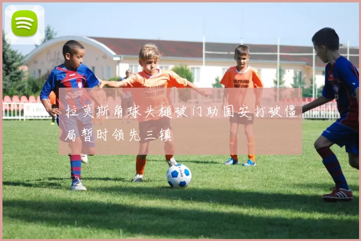 拉莫斯角球头槌破门助国安打破僵局暂时领先三镇