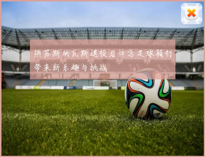 热苏斯纳瓦斯退役后怀念足球骑行带来新乐趣与挑战