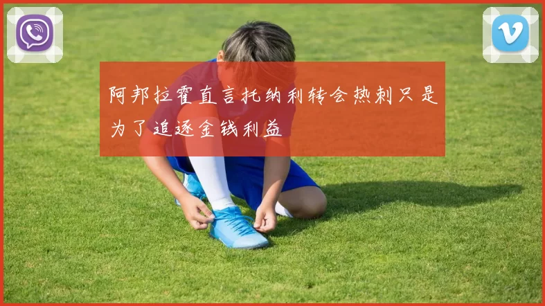 阿邦拉霍直言托纳利转会热刺只是为了追逐金钱利益