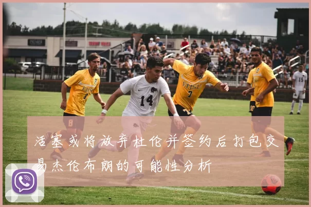 活塞或将放弃杜伦并签约后打包交易杰伦布朗的可能性分析