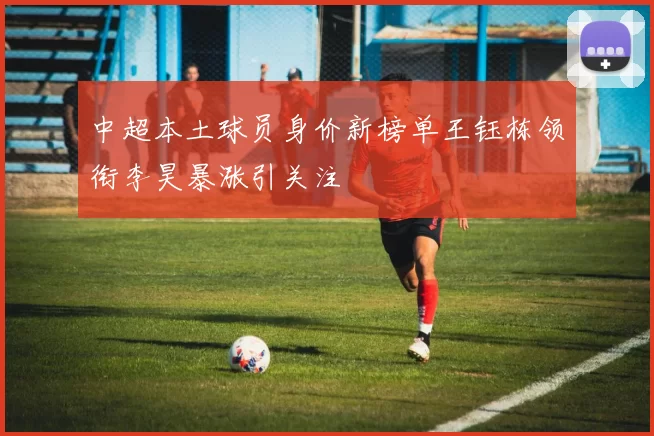 中超本土球员身价新榜单王钰栋领衔李昊暴涨引关注
